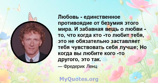 Любовь - единственное противоядие от безумия этого мира. И забавная вещь о любви - то, что когда кто -то любит тебя, это не обязательно заставляет тебя чувствовать себя лучше; Но когда вы любите кого -то другого, это