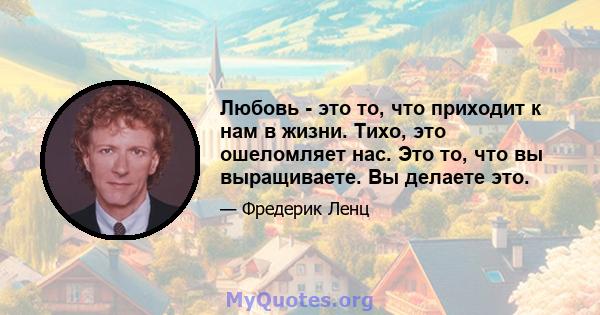 Любовь - это то, что приходит к нам в жизни. Тихо, это ошеломляет нас. Это то, что вы выращиваете. Вы делаете это.