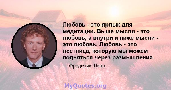 Любовь - это ярлык для медитации. Выше мысли - это любовь, а внутри и ниже мысли - это любовь. Любовь - это лестница, которую мы можем подняться через размышления.