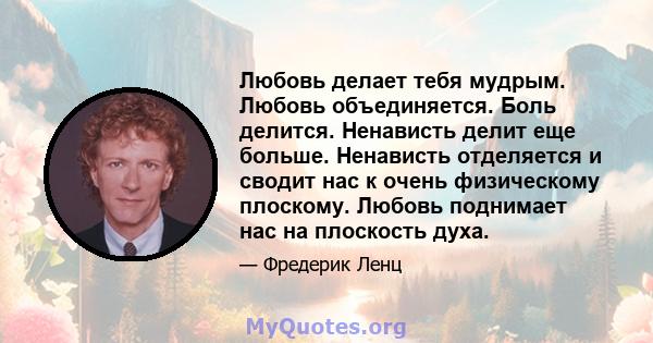 Любовь делает тебя мудрым. Любовь объединяется. Боль делится. Ненависть делит еще больше. Ненависть отделяется и сводит нас к очень физическому плоскому. Любовь поднимает нас на плоскость духа.