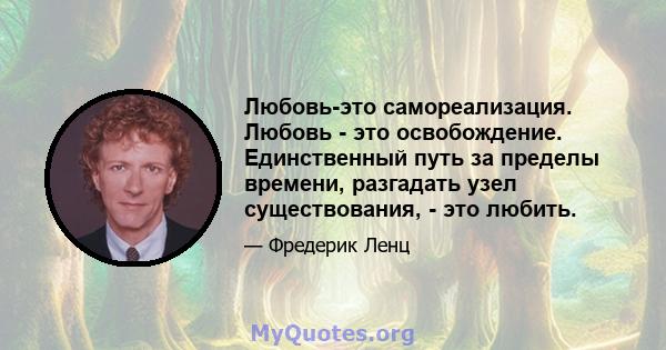 Любовь-это самореализация. Любовь - это освобождение. Единственный путь за пределы времени, разгадать узел существования, - это любить.