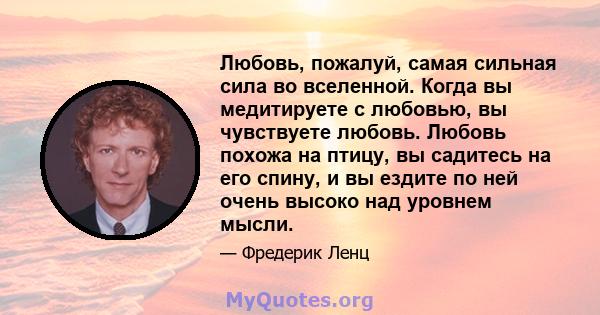 Любовь, пожалуй, самая сильная сила во вселенной. Когда вы медитируете с любовью, вы чувствуете любовь. Любовь похожа на птицу, вы садитесь на его спину, и вы ездите по ней очень высоко над уровнем мысли.