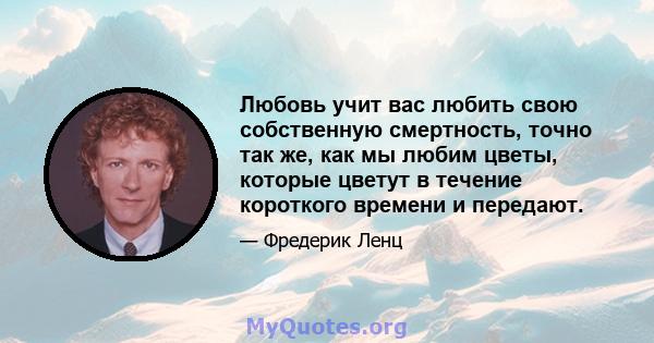 Любовь учит вас любить свою собственную смертность, точно так же, как мы любим цветы, которые цветут в течение короткого времени и передают.