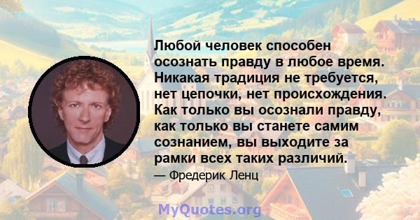 Любой человек способен осознать правду в любое время. Никакая традиция не требуется, нет цепочки, нет происхождения. Как только вы осознали правду, как только вы станете самим сознанием, вы выходите за рамки всех таких