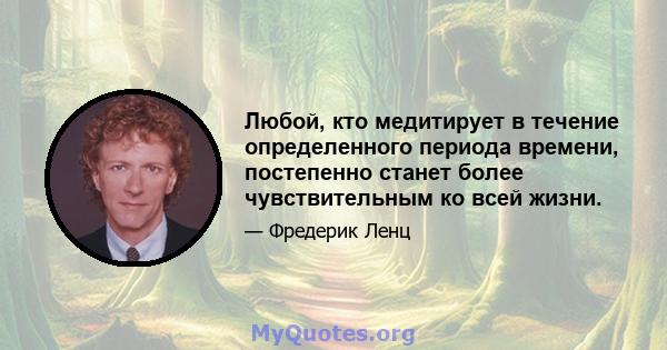 Любой, кто медитирует в течение определенного периода времени, постепенно станет более чувствительным ко всей жизни.