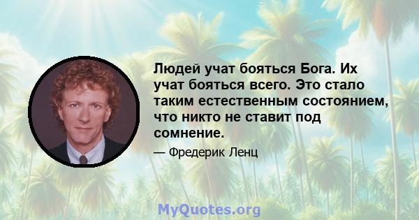 Людей учат бояться Бога. Их учат бояться всего. Это стало таким естественным состоянием, что никто не ставит под сомнение.