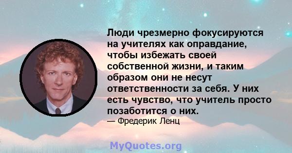 Люди чрезмерно фокусируются на учителях как оправдание, чтобы избежать своей собственной жизни, и таким образом они не несут ответственности за себя. У них есть чувство, что учитель просто позаботится о них.