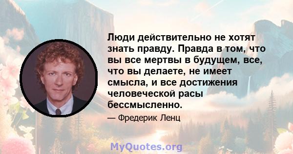 Люди действительно не хотят знать правду. Правда в том, что вы все мертвы в будущем, все, что вы делаете, не имеет смысла, и все достижения человеческой расы бессмысленно.