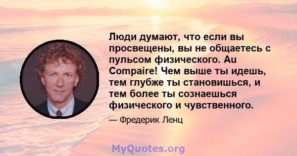 Люди думают, что если вы просвещены, вы не общаетесь с пульсом физического. Au Compaire! Чем выше ты идешь, тем глубже ты становишься, и тем более ты сознаешься физического и чувственного.