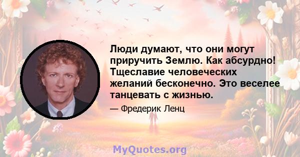 Люди думают, что они могут приручить Землю. Как абсурдно! Тщеславие человеческих желаний бесконечно. Это веселее танцевать с жизнью.