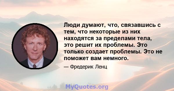 Люди думают, что, связавшись с тем, что некоторые из них находятся за пределами тела, это решит их проблемы. Это только создает проблемы. Это не поможет вам немного.