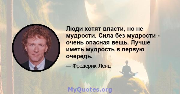 Люди хотят власти, но не мудрости. Сила без мудрости - очень опасная вещь. Лучше иметь мудрость в первую очередь.