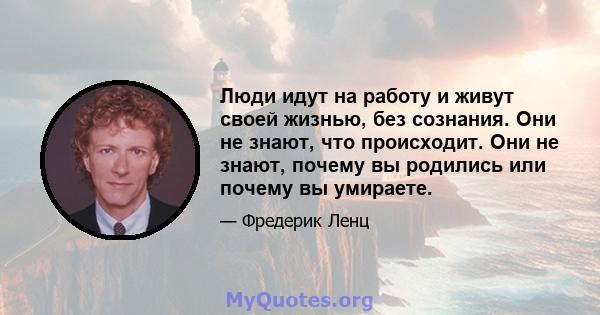 Люди идут на работу и живут своей жизнью, без сознания. Они не знают, что происходит. Они не знают, почему вы родились или почему вы умираете.