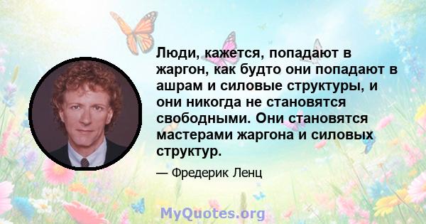 Люди, кажется, попадают в жаргон, как будто они попадают в ашрам и силовые структуры, и они никогда не становятся свободными. Они становятся мастерами жаргона и силовых структур.