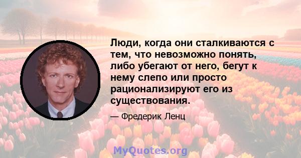 Люди, когда они сталкиваются с тем, что невозможно понять, либо убегают от него, бегут к нему слепо или просто рационализируют его из существования.