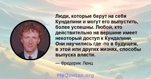 Люди, которые берут на себя Кундалини и могут его выпустить, более успешны. Любой, кто действительно на вершине имеет некоторый доступ к Кундалини. Они научились где -то в будущем, в этой или других жизнях, способы