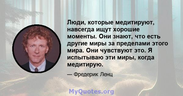 Люди, которые медитируют, навсегда ищут хорошие моменты. Они знают, что есть другие миры за пределами этого мира. Они чувствуют это. Я испытываю эти миры, когда медитирую.