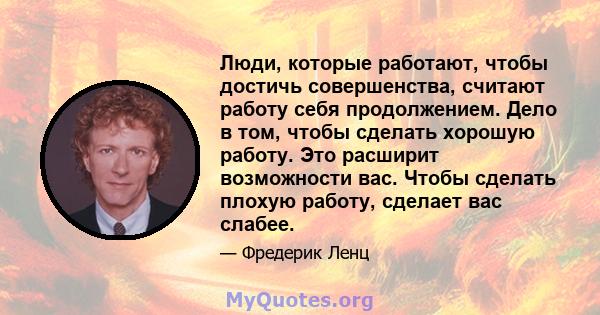 Люди, которые работают, чтобы достичь совершенства, считают работу себя продолжением. Дело в том, чтобы сделать хорошую работу. Это расширит возможности вас. Чтобы сделать плохую работу, сделает вас слабее.