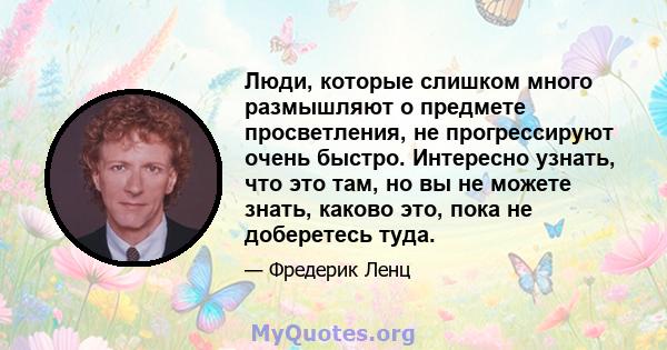 Люди, которые слишком много размышляют о предмете просветления, не прогрессируют очень быстро. Интересно узнать, что это там, но вы не можете знать, каково это, пока не доберетесь туда.