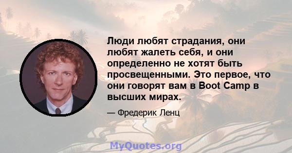 Люди любят страдания, они любят жалеть себя, и они определенно не хотят быть просвещенными. Это первое, что они говорят вам в Boot Camp в высших мирах.