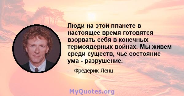 Люди на этой планете в настоящее время готовятся взорвать себя в конечных термоядерных войнах. Мы живем среди существ, чье состояние ума - разрушение.