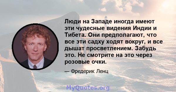 Люди на Западе иногда имеют эти чудесные видения Индии и Тибета. Они предполагают, что все эти садху ходят вокруг, и все дышат просветлением. Забудь это. Не смотрите на это через розовые очки.