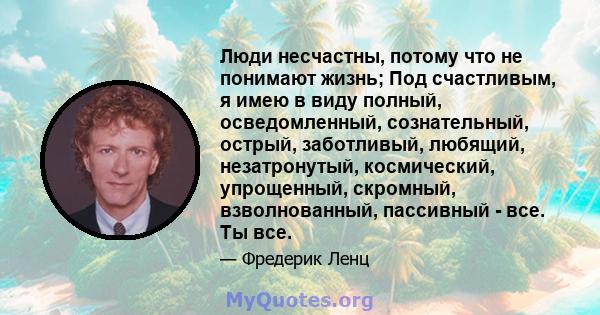 Люди несчастны, потому что не понимают жизнь; Под счастливым, я имею в виду полный, осведомленный, сознательный, острый, заботливый, любящий, незатронутый, космический, упрощенный, скромный, взволнованный, пассивный -