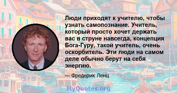 Люди приходят к учителю, чтобы узнать самопознание. Учитель, который просто хочет держать вас в струне навсегда, концепция Бога-Гуру, такой учитель, очень оскорбитель. Эти люди на самом деле обычно берут на себя энергию.