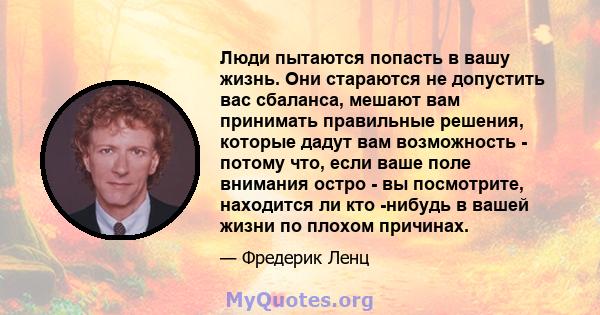 Люди пытаются попасть в вашу жизнь. Они стараются не допустить вас сбаланса, мешают вам принимать правильные решения, которые дадут вам возможность - потому что, если ваше поле внимания остро - вы посмотрите, находится