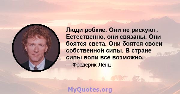 Люди робкие. Они не рискуют. Естественно, они связаны. Они боятся света. Они боятся своей собственной силы. В стране силы воли все возможно.