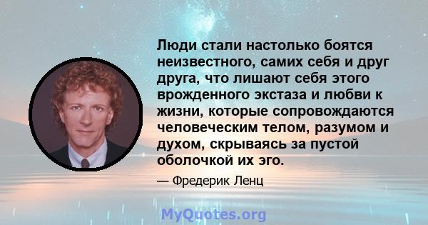 Люди стали настолько боятся неизвестного, самих себя и друг друга, что лишают себя этого врожденного экстаза и любви к жизни, которые сопровождаются человеческим телом, разумом и духом, скрываясь за пустой оболочкой их