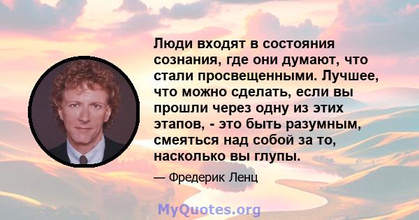 Люди входят в состояния сознания, где они думают, что стали просвещенными. Лучшее, что можно сделать, если вы прошли через одну из этих этапов, - это быть разумным, смеяться над собой за то, насколько вы глупы.