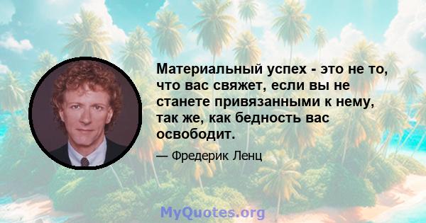 Материальный успех - это не то, что вас свяжет, если вы не станете привязанными к нему, так же, как бедность вас освободит.