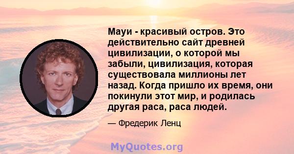 Мауи - красивый остров. Это действительно сайт древней цивилизации, о которой мы забыли, цивилизация, которая существовала миллионы лет назад. Когда пришло их время, они покинули этот мир, и родилась другая раса, раса