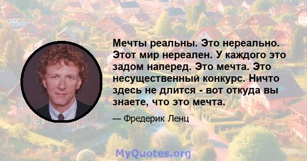 Мечты реальны. Это нереально. Этот мир нереален. У каждого это задом наперед. Это мечта. Это несущественный конкурс. Ничто здесь не длится - вот откуда вы знаете, что это мечта.