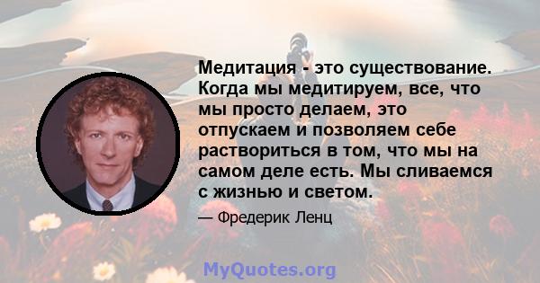 Медитация - это существование. Когда мы медитируем, все, что мы просто делаем, это отпускаем и позволяем себе раствориться в том, что мы на самом деле есть. Мы сливаемся с жизнью и светом.