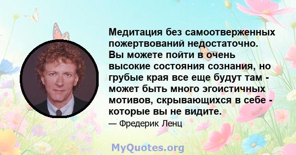 Медитация без самоотверженных пожертвований недостаточно. Вы можете пойти в очень высокие состояния сознания, но грубые края все еще будут там - может быть много эгоистичных мотивов, скрывающихся в себе - которые вы не