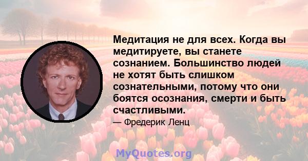 Медитация не для всех. Когда вы медитируете, вы станете сознанием. Большинство людей не хотят быть слишком сознательными, потому что они боятся осознания, смерти и быть счастливыми.