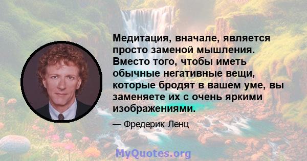 Медитация, вначале, является просто заменой мышления. Вместо того, чтобы иметь обычные негативные вещи, которые бродят в вашем уме, вы заменяете их с очень яркими изображениями.