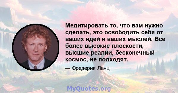 Медитировать то, что вам нужно сделать, это освободить себя от ваших идей и ваших мыслей. Все более высокие плоскости, высшие реалии, бесконечный космос, не подходят.