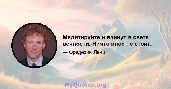 Медитируйте и ваннут в свете вечности. Ничто иное не стоит.