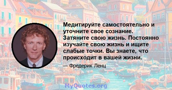 Медитируйте самостоятельно и уточните свое сознание. Затяните свою жизнь. Постоянно изучайте свою жизнь и ищите слабые точки. Вы знаете, что происходит в вашей жизни.