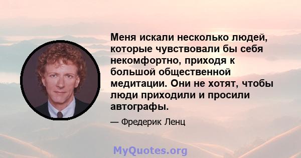 Меня искали несколько людей, которые чувствовали бы себя некомфортно, приходя к большой общественной медитации. Они не хотят, чтобы люди приходили и просили автографы.