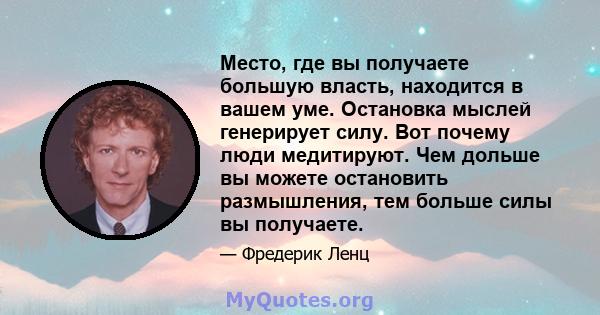 Место, где вы получаете большую власть, находится в вашем уме. Остановка мыслей генерирует силу. Вот почему люди медитируют. Чем дольше вы можете остановить размышления, тем больше силы вы получаете.