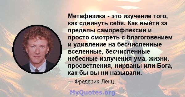 Метафизика - это изучение того, как сдвинуть себя. Как выйти за пределы саморефлексии и просто смотреть с благоговением и удивление на бесчисленные вселенные, бесчисленные небесные излучения ума, жизни, просветления,