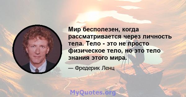 Мир бесполезен, когда рассматривается через личность тела. Тело - это не просто физическое тело, но это тело знания этого мира.