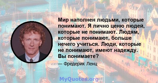 Мир наполнен людьми, которые понимают. Я лично ценю людей, которые не понимают. Людям, которые понимают, больше нечего учиться. Люди, которые не понимают, имеют надежду. Вы понимаете?