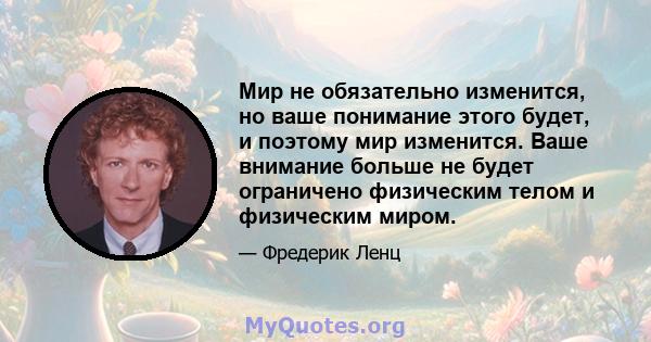 Мир не обязательно изменится, но ваше понимание этого будет, и поэтому мир изменится. Ваше внимание больше не будет ограничено физическим телом и физическим миром.