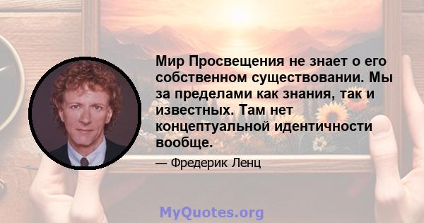 Мир Просвещения не знает о его собственном существовании. Мы за пределами как знания, так и известных. Там нет концептуальной идентичности вообще.