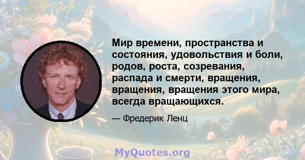 Мир времени, пространства и состояния, удовольствия и боли, родов, роста, созревания, распада и смерти, вращения, вращения, вращения этого мира, всегда вращающихся.